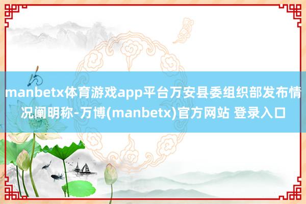manbetx体育游戏app平台万安县委组织部发布情况阐明称-万博(manbetx)官方网站 登录入口