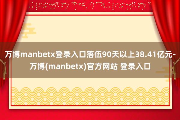 万博manbetx登录入口落伍90天以上38.41亿元-万博(manbetx)官方网站 登录入口