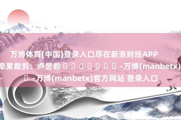 万博体育(中国)登录入口尽在新浪财经APP            						牵累裁剪：卢昱君 							-万博(manbetx)官方网站 登录入口
