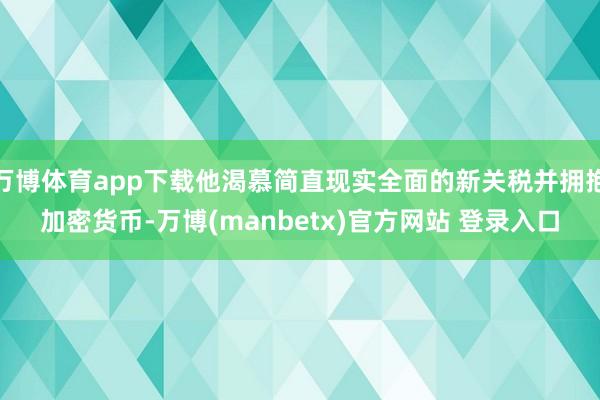 万博体育app下载他渴慕简直现实全面的新关税并拥抱加密货币-万博(manbetx)官方网站 登录入口