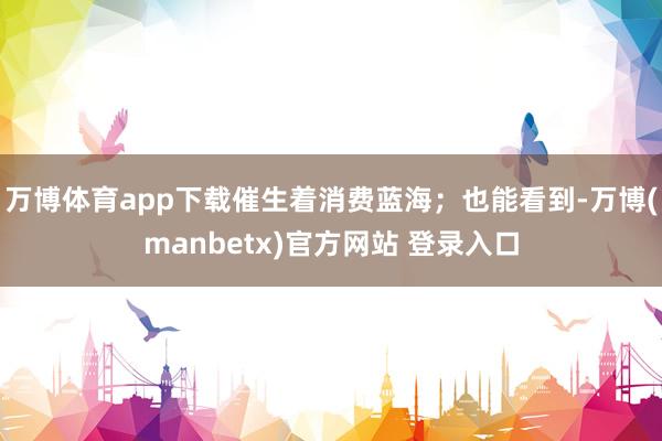 万博体育app下载催生着消费蓝海；也能看到-万博(manbetx)官方网站 登录入口