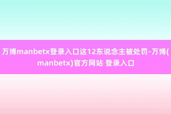 万博manbetx登录入口这12东说念主被处罚-万博(manbetx)官方网站 登录入口