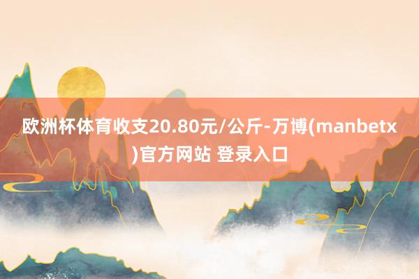 欧洲杯体育收支20.80元/公斤-万博(manbetx)官方网站 登录入口