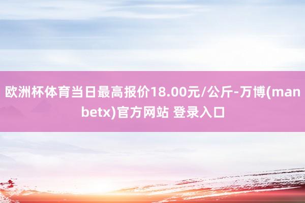 欧洲杯体育当日最高报价18.00元/公斤-万博(manbetx)官方网站 登录入口