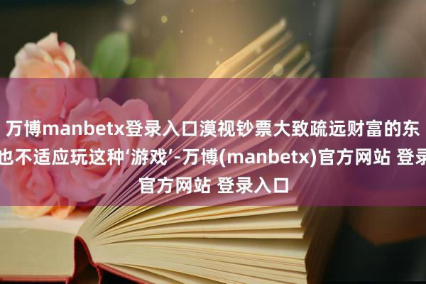 万博manbetx登录入口漠视钞票大致疏远财富的东谈主也不适应玩这种‘游戏’-万博(manbetx)官方网站 登录入口