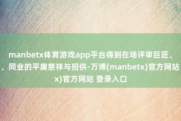 manbetx体育游戏app平台得到在场评审巨匠、投资机构、同业的平庸慈祥与招供-万博(manbetx)官方网站 登录入口