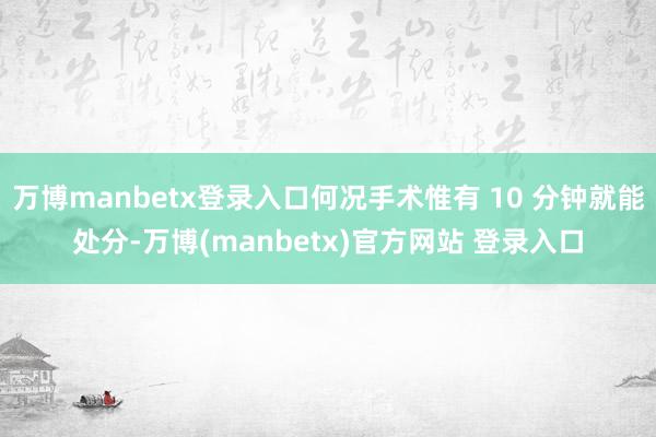 万博manbetx登录入口何况手术惟有 10 分钟就能处分-万博(manbetx)官方网站 登录入口