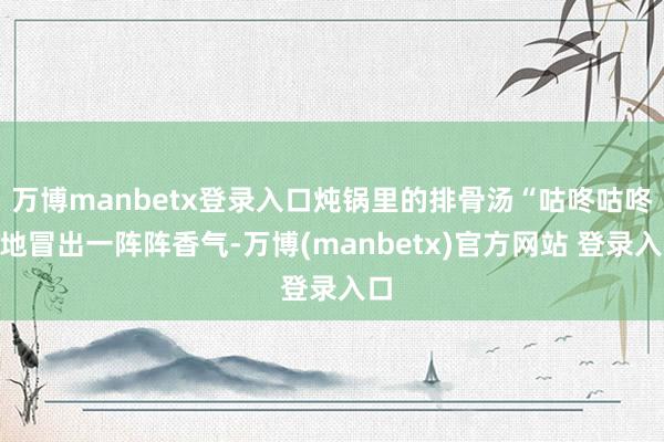 万博manbetx登录入口炖锅里的排骨汤“咕咚咕咚”地冒出一阵阵香气-万博(manbetx)官方网站 登录入口