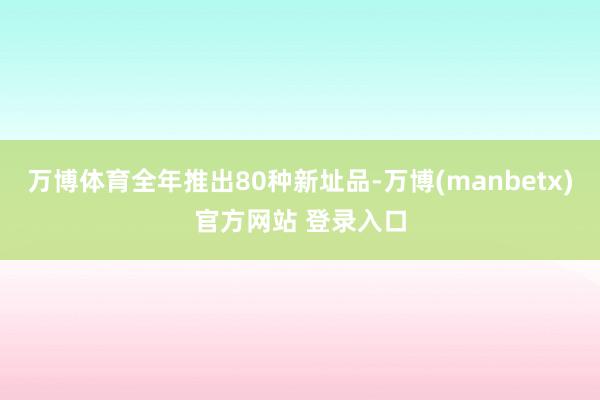 万博体育全年推出80种新址品-万博(manbetx)官方网站 登录入口