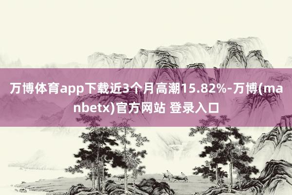 万博体育app下载近3个月高潮15.82%-万博(manbetx)官方网站 登录入口