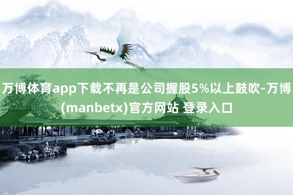 万博体育app下载不再是公司握股5%以上鼓吹-万博(manbetx)官方网站 登录入口