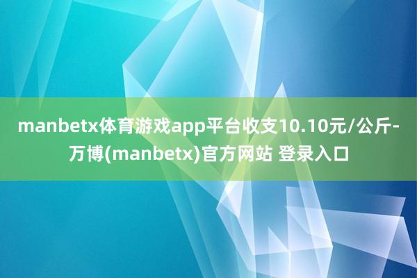 manbetx体育游戏app平台收支10.10元/公斤-万博(manbetx)官方网站 登录入口