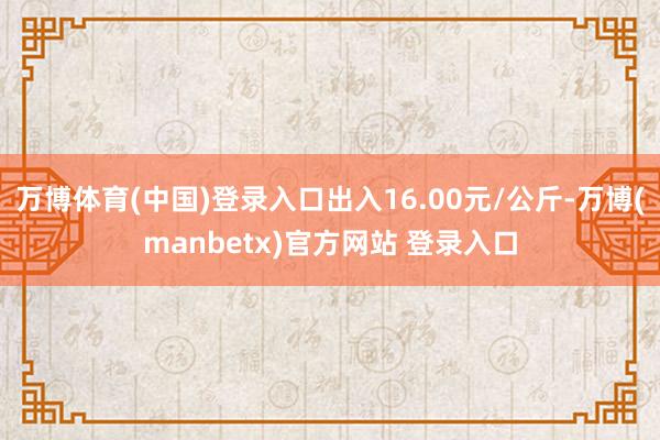 万博体育(中国)登录入口出入16.00元/公斤-万博(manbetx)官方网站 登录入口