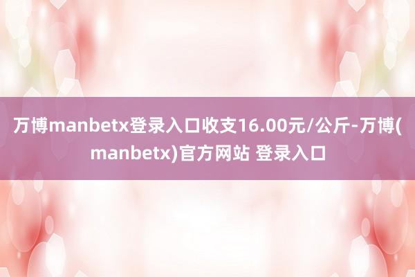 万博manbetx登录入口收支16.00元/公斤-万博(manbetx)官方网站 登录入口