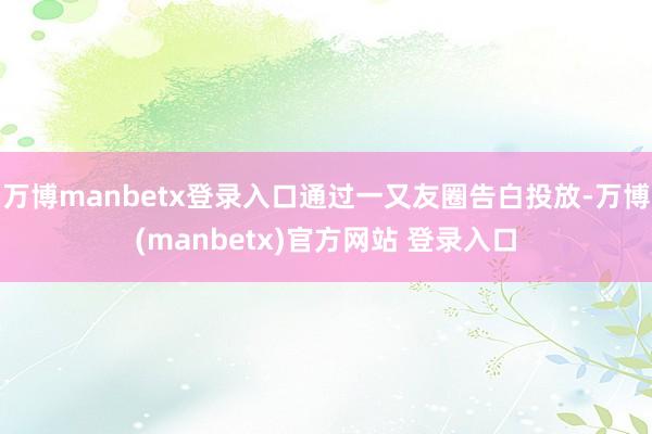 万博manbetx登录入口通过一又友圈告白投放-万博(manbetx)官方网站 登录入口