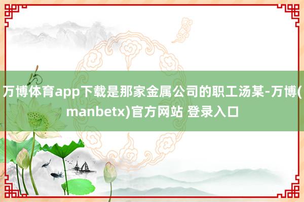 万博体育app下载是那家金属公司的职工汤某-万博(manbetx)官方网站 登录入口
