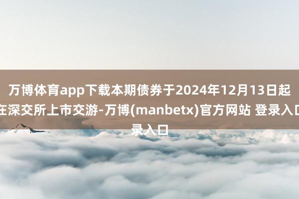 万博体育app下载本期债券于2024年12月13日起在深交所上市交游-万博(manbetx)官方网站 登录入口