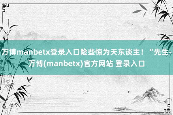 万博manbetx登录入口险些惊为天东谈主！“先生-万博(manbetx)官方网站 登录入口