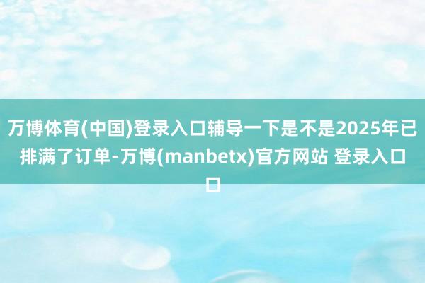 万博体育(中国)登录入口辅导一下是不是2025年已排满了订单-万博(manbetx)官方网站 登录入口