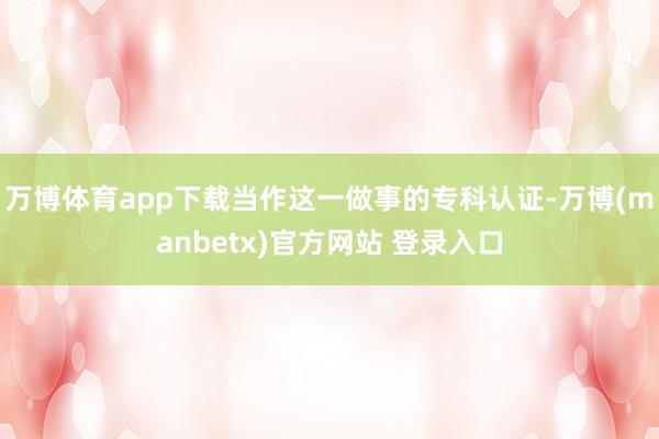 万博体育app下载当作这一做事的专科认证-万博(manbetx)官方网站 登录入口
