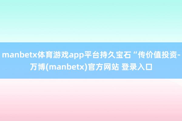 manbetx体育游戏app平台持久宝石“传价值投资-万博(manbetx)官方网站 登录入口