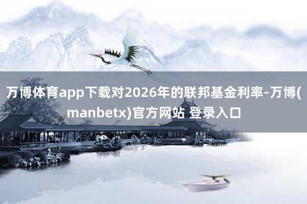 万博体育app下载对2026年的联邦基金利率-万博(manbetx)官方网站 登录入口