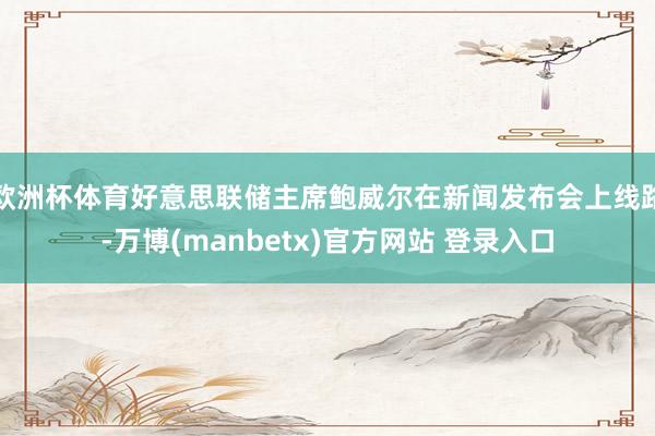 欧洲杯体育好意思联储主席鲍威尔在新闻发布会上线路-万博(manbetx)官方网站 登录入口