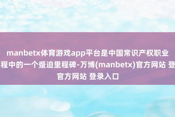 manbetx体育游戏app平台是中国常识产权职业发展历程中的一个蹙迫里程碑-万博(manbetx)官方网站 登录入口