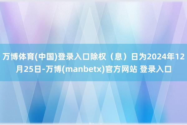 万博体育(中国)登录入口除权（息）日为2024年12月25日-万博(manbetx)官方网站 登录入口