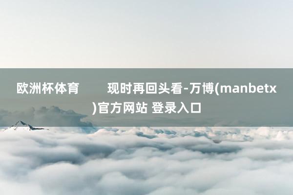 欧洲杯体育 现时再回头看-万博(manbetx)官方网站 登录入口