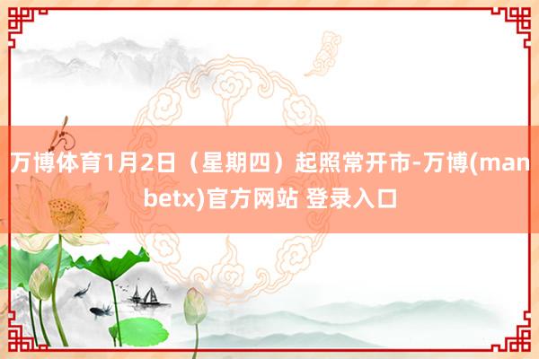 万博体育1月2日（星期四）起照常开市-万博(manbetx)官方网站 登录入口
