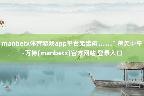 manbetx体育游戏app平台无苦闷……”每天中午-万博(manbetx)官方网站 登录入口