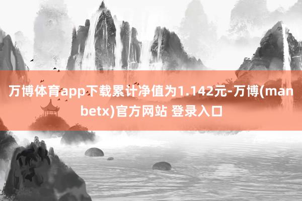 万博体育app下载累计净值为1.142元-万博(manbetx)官方网站 登录入口
