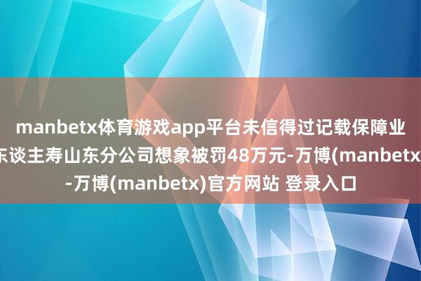 manbetx体育游戏app平台未信得过记载保障业务事项，工银安盛东谈主寿山东分公司想象被罚48万元-万博(manbetx)官方网站 登录入口