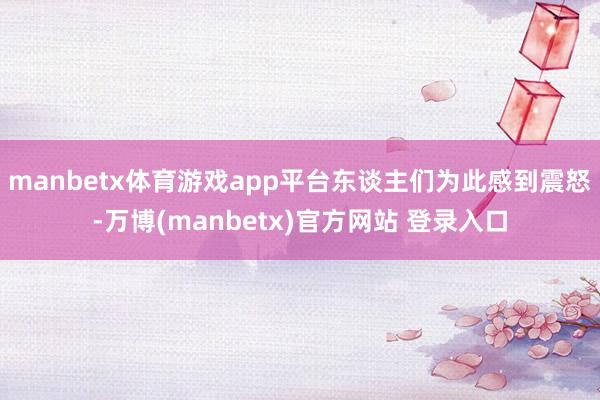 manbetx体育游戏app平台东谈主们为此感到震怒-万博(manbetx)官方网站 登录入口