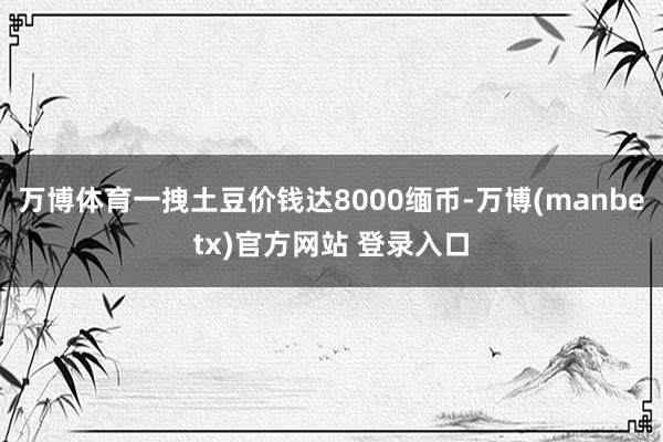 万博体育一拽土豆价钱达8000缅币-万博(manbetx)官方网站 登录入口