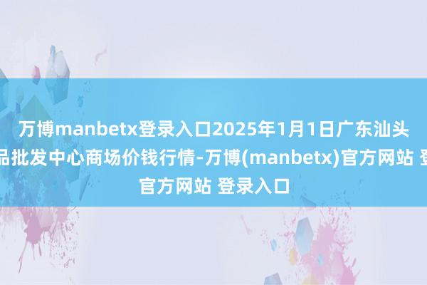 万博manbetx登录入口2025年1月1日广东汕头农副居品批发中心商场价钱行情-万博(manbetx)官方网站 登录入口