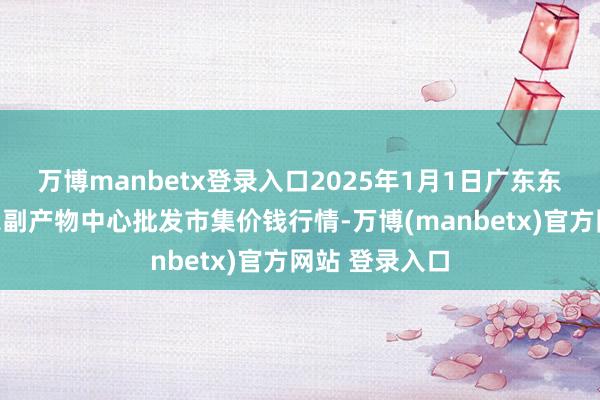 万博manbetx登录入口2025年1月1日广东东莞市大京九农副产物中心批发市集价钱行情-万博(manbetx)官方网站 登录入口