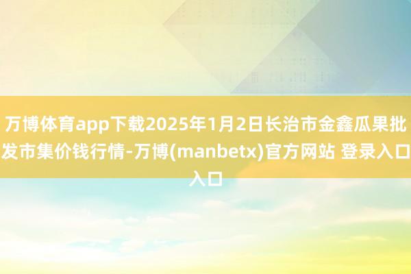 万博体育app下载2025年1月2日长治市金鑫瓜果批发市集价钱行情-万博(manbetx)官方网站 登录入口