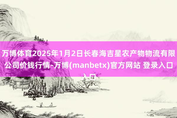 万博体育2025年1月2日长春海吉星农产物物流有限公司价钱行情-万博(manbetx)官方网站 登录入口