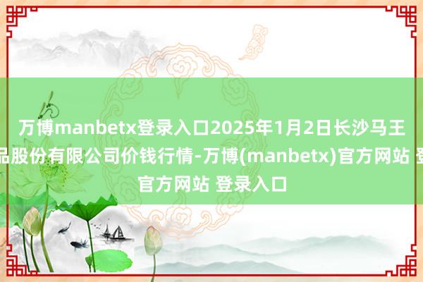 万博manbetx登录入口2025年1月2日长沙马王堆农居品股份有限公司价钱行情-万博(manbetx)官方网站 登录入口
