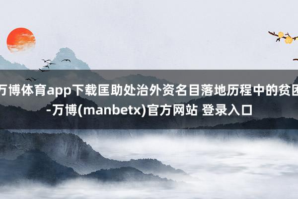万博体育app下载匡助处治外资名目落地历程中的贫困-万博(manbetx)官方网站 登录入口
