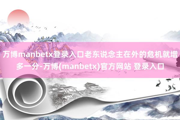 万博manbetx登录入口老东说念主在外的危机就增多一分-万博(manbetx)官方网站 登录入口