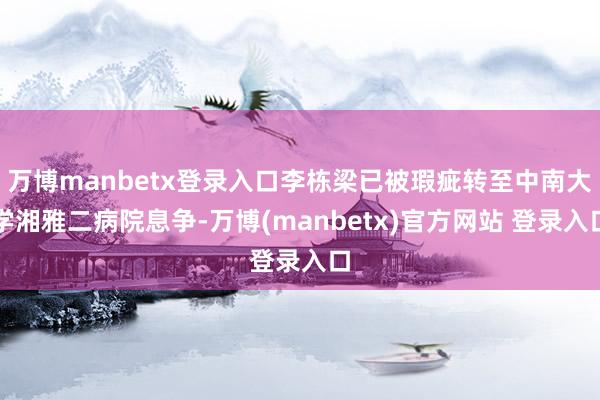 万博manbetx登录入口李栋梁已被瑕疵转至中南大学湘雅二病院息争-万博(manbetx)官方网站 登录入口