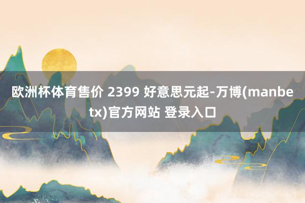 欧洲杯体育售价 2399 好意思元起-万博(manbetx)官方网站 登录入口