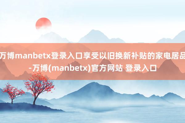 万博manbetx登录入口享受以旧换新补贴的家电居品-万博(manbetx)官方网站 登录入口