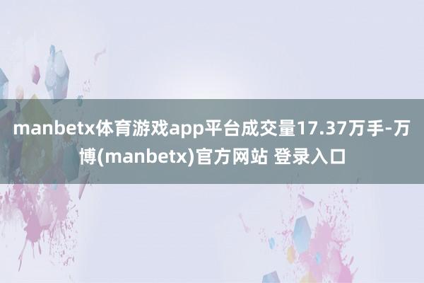 manbetx体育游戏app平台成交量17.37万手-万博(manbetx)官方网站 登录入口