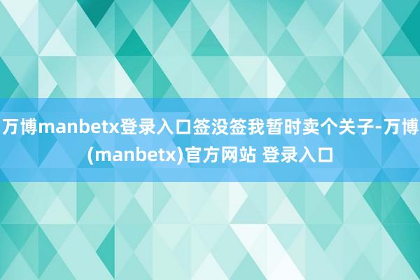 万博manbetx登录入口签没签我暂时卖个关子-万博(manbetx)官方网站 登录入口