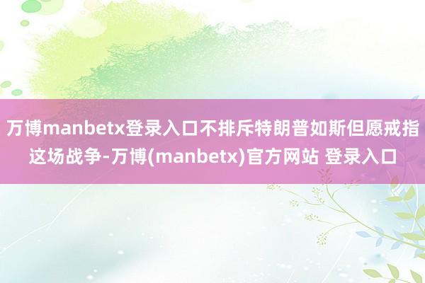 万博manbetx登录入口不排斥特朗普如斯但愿戒指这场战争-万博(manbetx)官方网站 登录入口