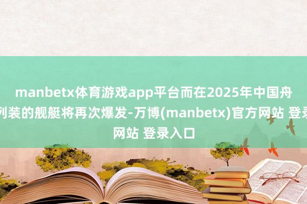manbetx体育游戏app平台而在2025年中国舟师新列装的舰艇将再次爆发-万博(manbetx)官方网站 登录入口